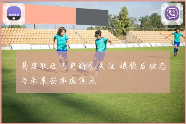 易建联近况更新引关注 退役后动态与未来安排成焦点