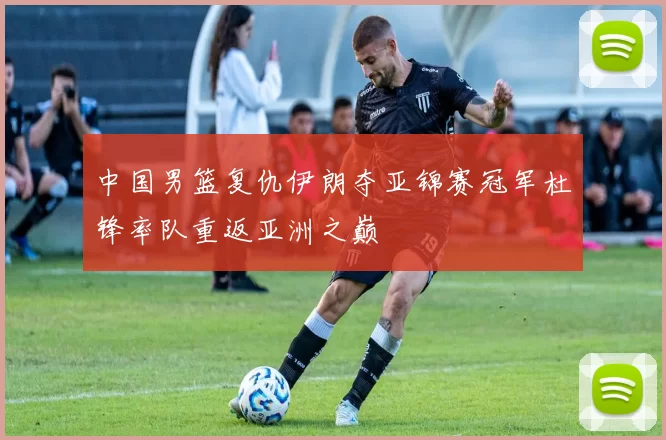 中国男篮复仇伊朗夺亚锦赛冠军杜锋率队重返亚洲之巅