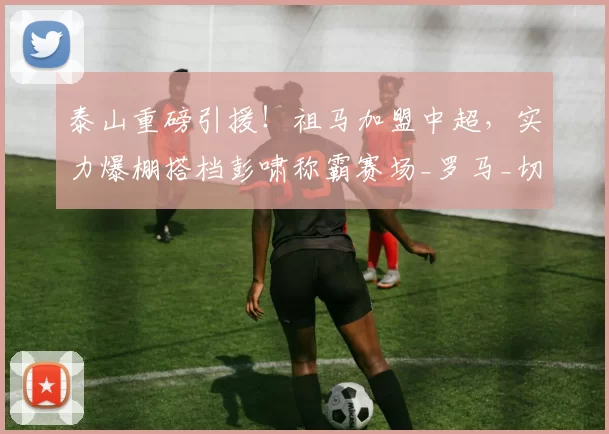 泰山重磅引援！祖马加盟中超，实力爆棚搭档彭啸称霸赛场_罗马_切尔西