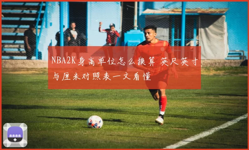 NBA2K身高单位怎么换算 英尺英寸与厘米对照表一文看懂