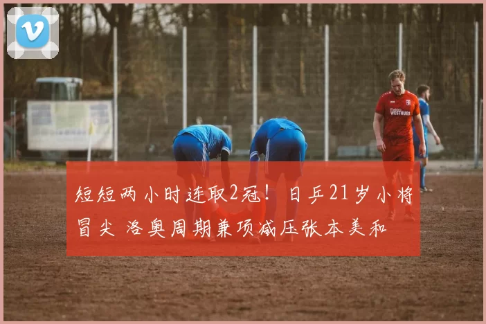 短短两小时连取2冠！日乒21岁小将冒尖 洛奥周期兼项减压张本美和