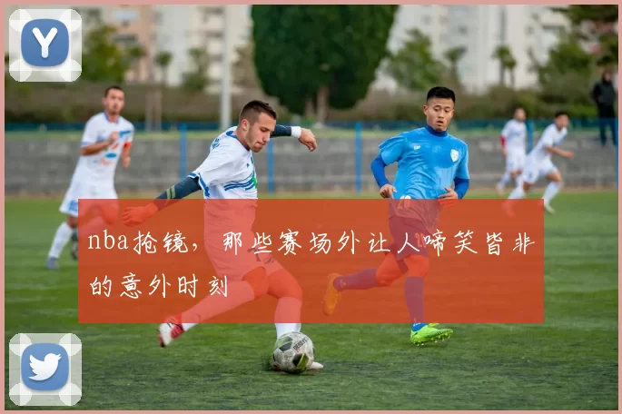 nba抢镜，那些赛场外让人啼笑皆非的意外时刻