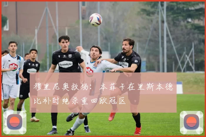 穆里尼奥救场：本菲卡在里斯本德比补时绝杀重回欧冠区