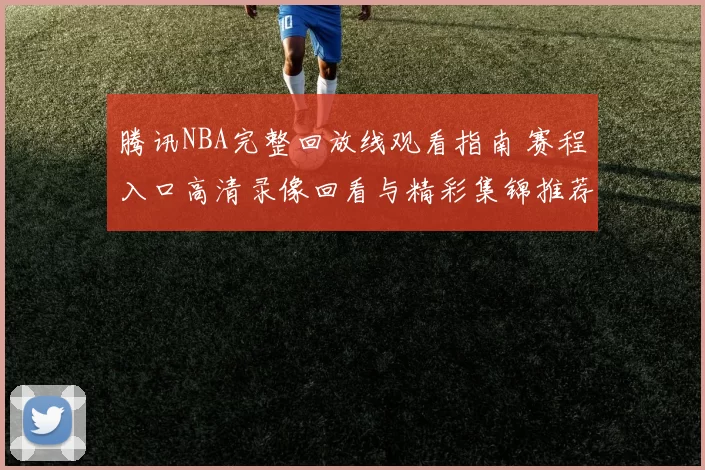 腾讯NBA完整回放线观看指南 赛程入口高清录像回看与精彩集锦推荐