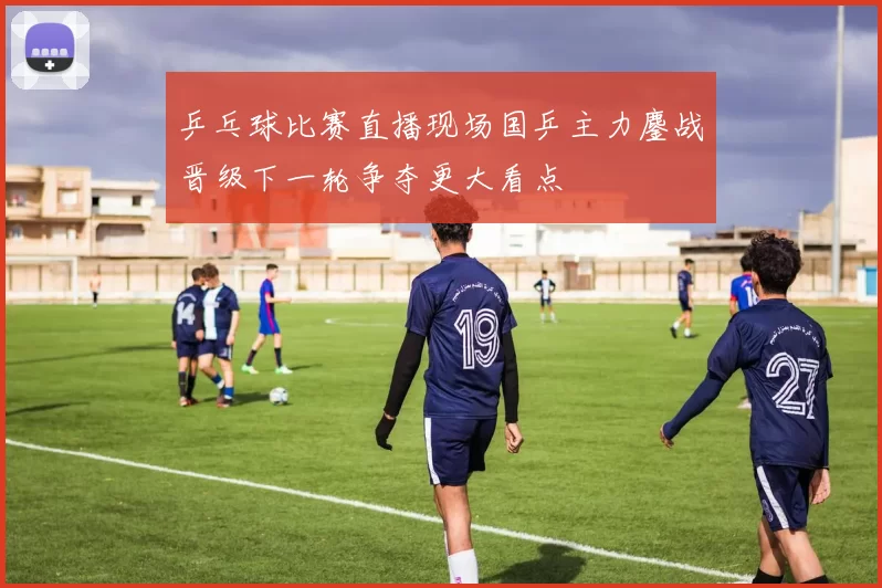 乒乓球比赛直播现场国乒主力鏖战晋级下一轮争夺更大看点