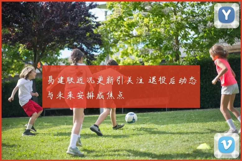 易建联近况更新引关注 退役后动态与未来安排成焦点