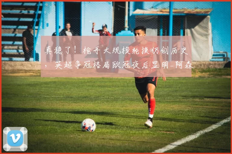 真稳了！枪手大规模轮换仍创历史，英超争冠格局欧冠夜后显明_阿森纳_比赛_国米