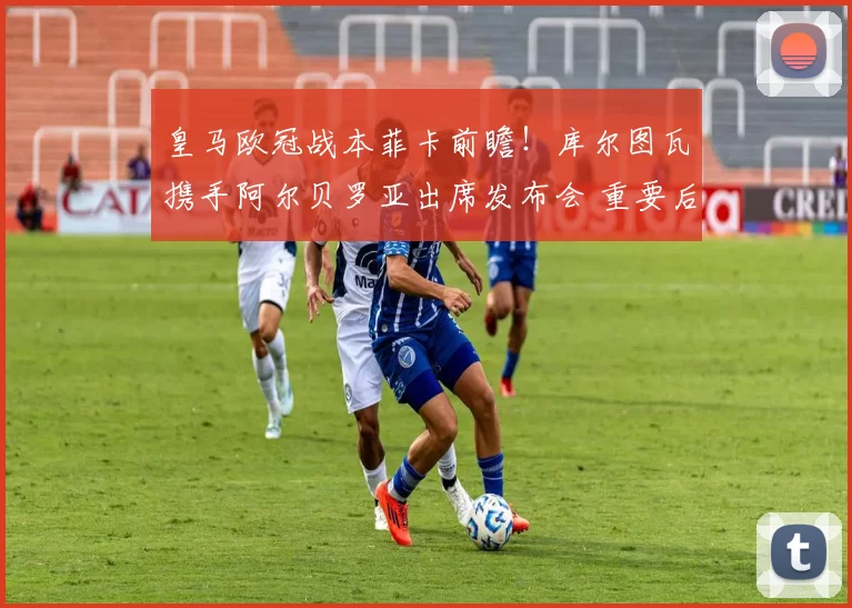 皇马欧冠战本菲卡前瞻！库尔图瓦携手阿尔贝罗亚出席发布会 重要后卫缺阵成隐患