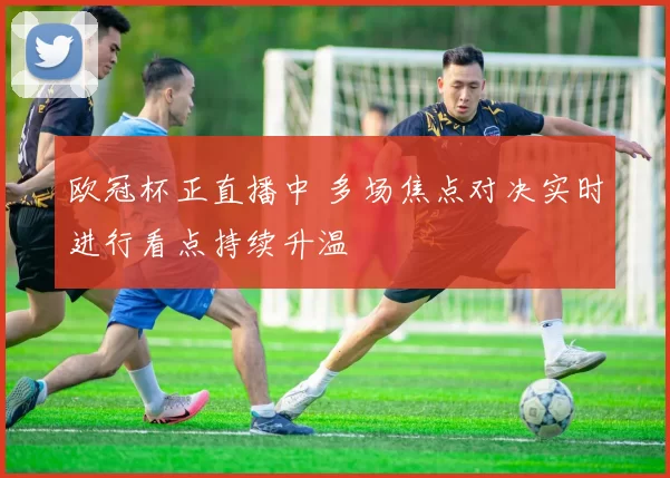欧冠杯正直播中 多场焦点对决实时进行看点持续升温