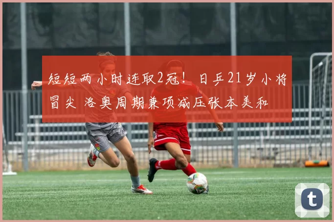 短短两小时连取2冠！日乒21岁小将冒尖 洛奥周期兼项减压张本美和