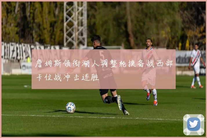 詹姆斯领衔湖人调整轮换备战西部卡位战冲击连胜