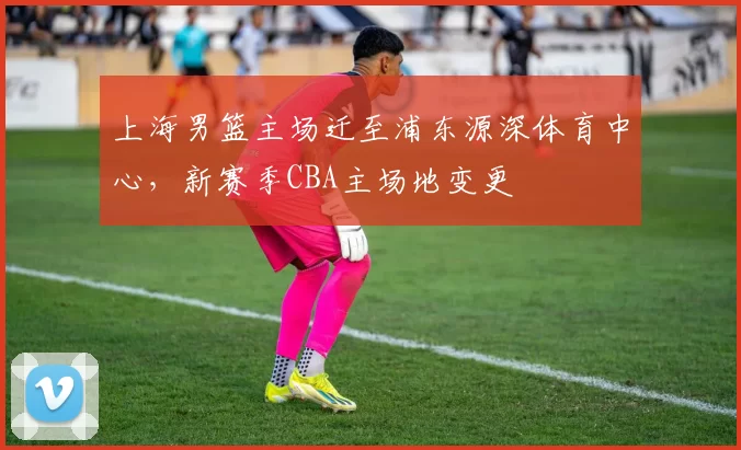 上海男篮主场迁至浦东源深体育中心，新赛季CBA主场地变更