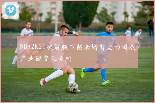 NBA2K21破解版下载激增背后的游戏产业链变化分析