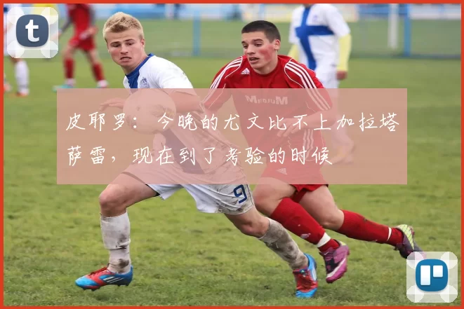 皮耶罗：今晚的尤文比不上加拉塔萨雷，现在到了考验的时候