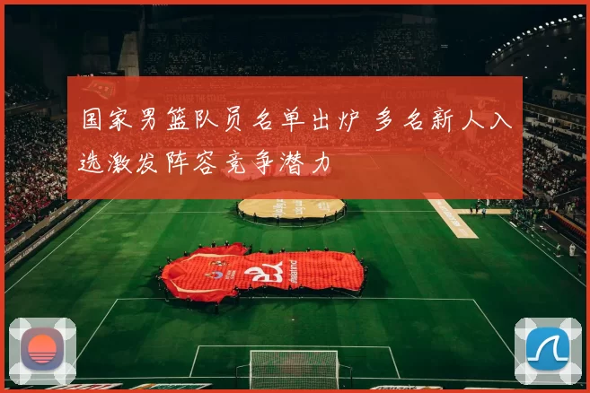 国家男篮队员名单出炉 多名新人入选激发阵容竞争潜力