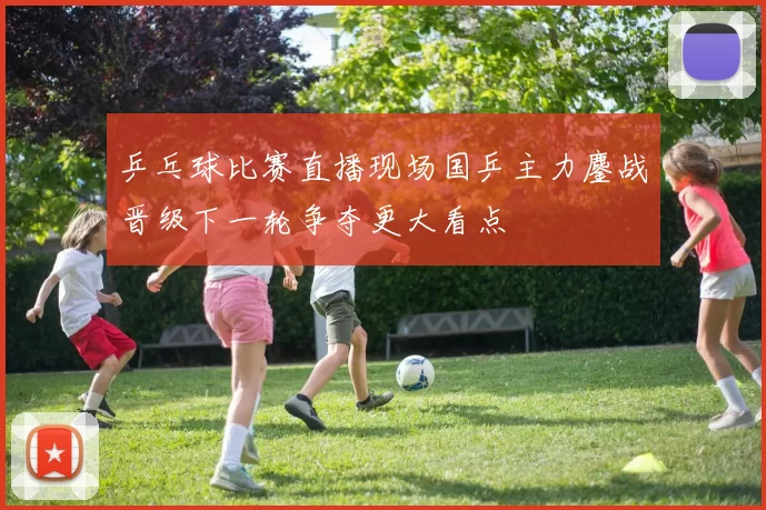 乒乓球比赛直播现场国乒主力鏖战晋级下一轮争夺更大看点