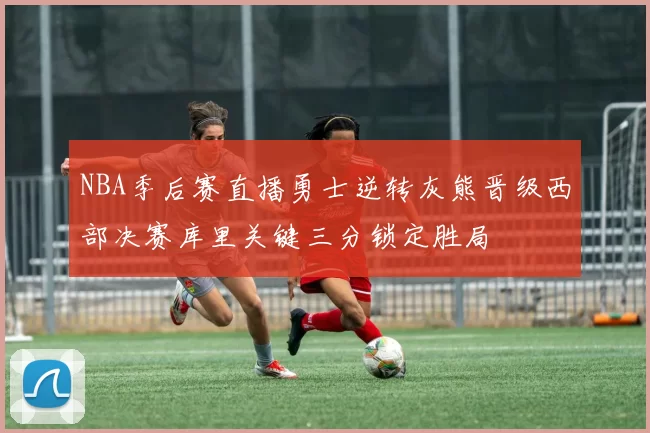 NBA季后赛直播勇士逆转灰熊晋级西部决赛库里关键三分锁定胜局