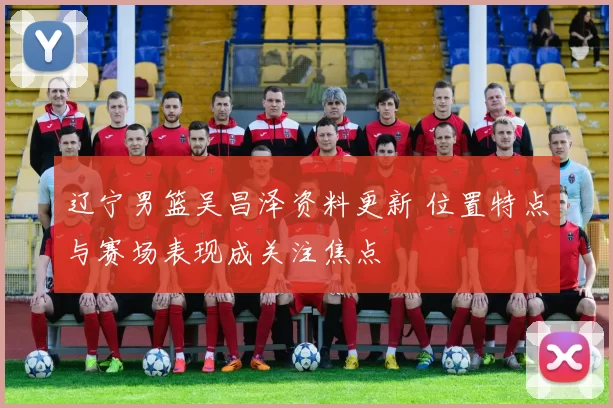 辽宁男篮吴昌泽资料更新 位置特点与赛场表现成关注焦点