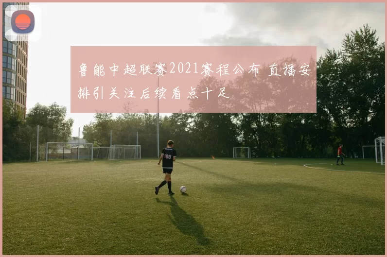 鲁能中超联赛2021赛程公布 直播安排引关注后续看点十足