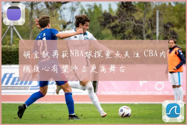 胡金秋再获NBA球探重点关注 CBA内线核心有望冲击更高舞台