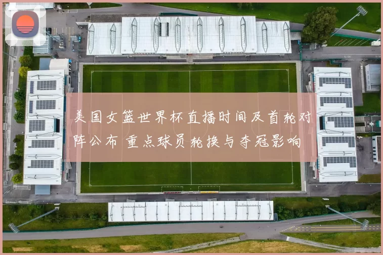 美国女篮世界杯直播时间及首轮对阵公布 重点球员轮换与夺冠影响