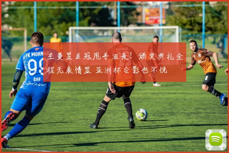 王曼昱丢冠甩手沮丧！颁奖典礼全程无表情显 亚洲杯合影也不悦