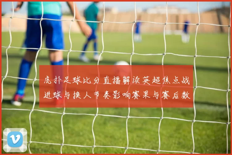 虎扑足球比分直播解读英超焦点战进球与换人节奏影响赛果与赛后数据对比