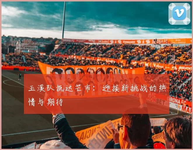 玉溪队抵达芒市：迎接新挑战的热情与期待