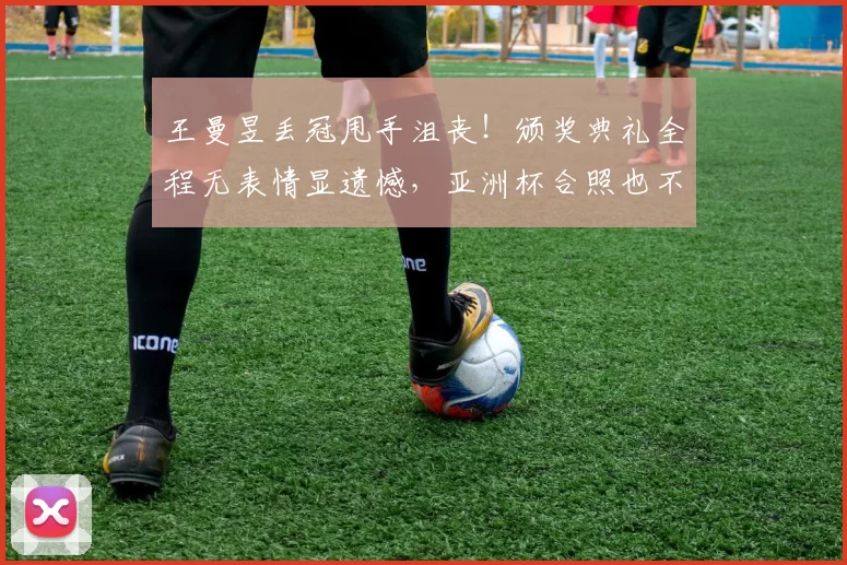 王曼昱丢冠甩手沮丧！颁奖典礼全程无表情显遗憾，亚洲杯合照也不悦