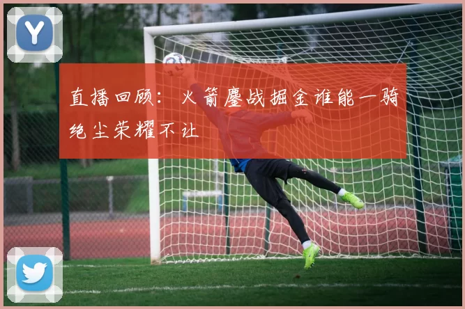 直播回顾：火箭鏖战掘金谁能一骑绝尘荣耀不让