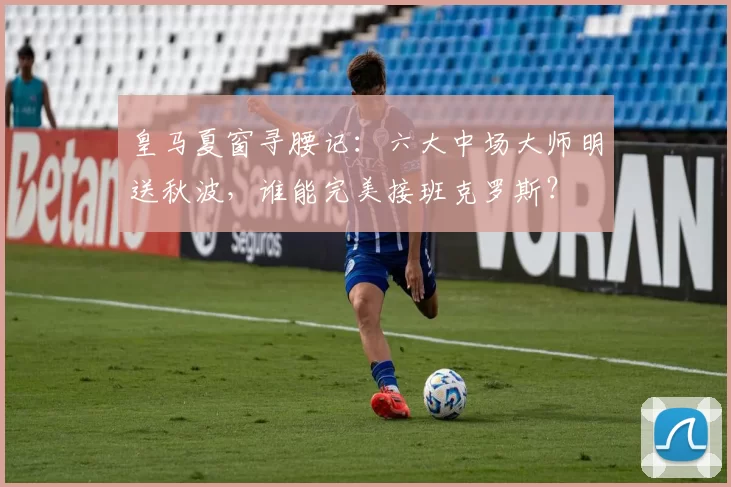 皇马夏窗寻腰记：六大中场大师明送秋波，谁能完美接班克罗斯？