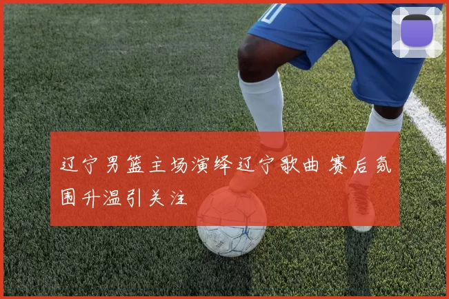 辽宁男篮主场演绎辽宁歌曲 赛后氛围升温引关注