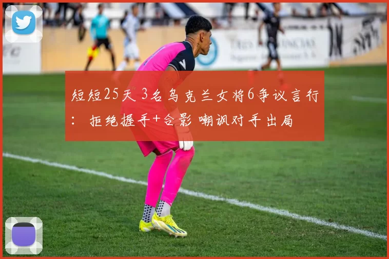 短短25天 3名乌克兰女将6争议言行：拒绝握手+合影 嘲讽对手出局