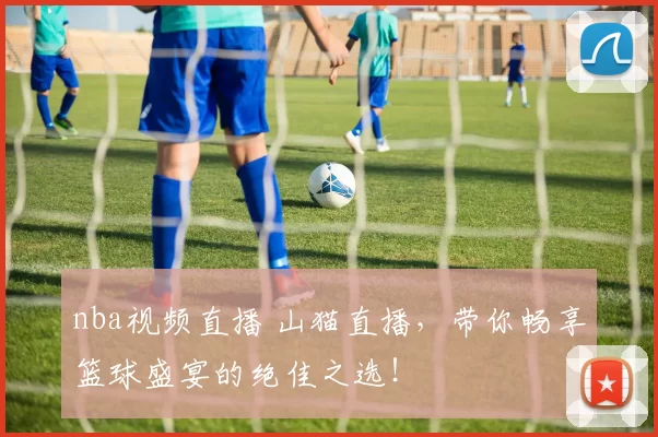 nba视频直播 山猫直播，带你畅享篮球盛宴的绝佳之选！