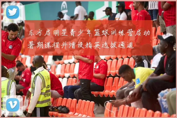 东方启明星青少年篮球训练营启动暑期课程并增设精英选拔通道