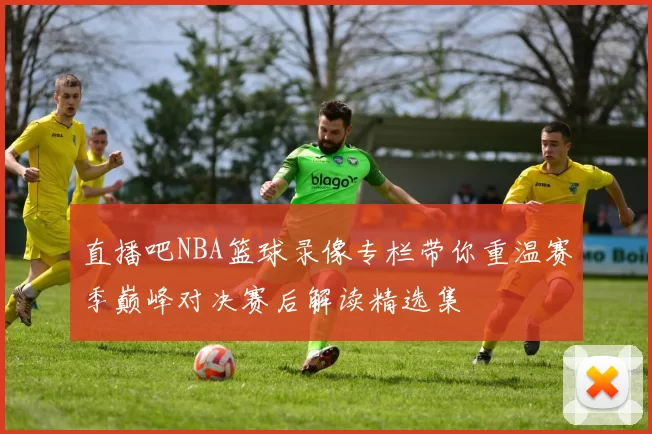 直播吧NBA篮球录像专栏带你重温赛季巅峰对决赛后解读精选集