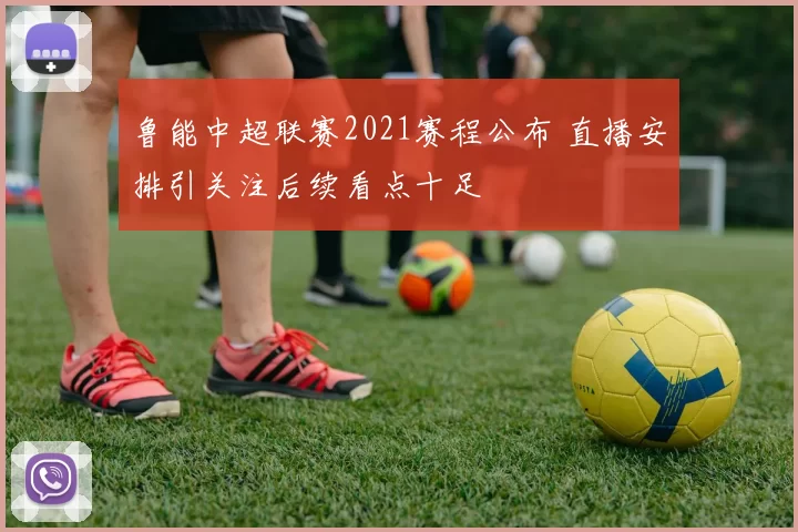 鲁能中超联赛2021赛程公布 直播安排引关注后续看点十足