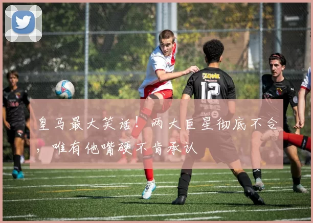 皇马最大笑话！两大巨星彻底不合，唯有他嘴硬不肯承认