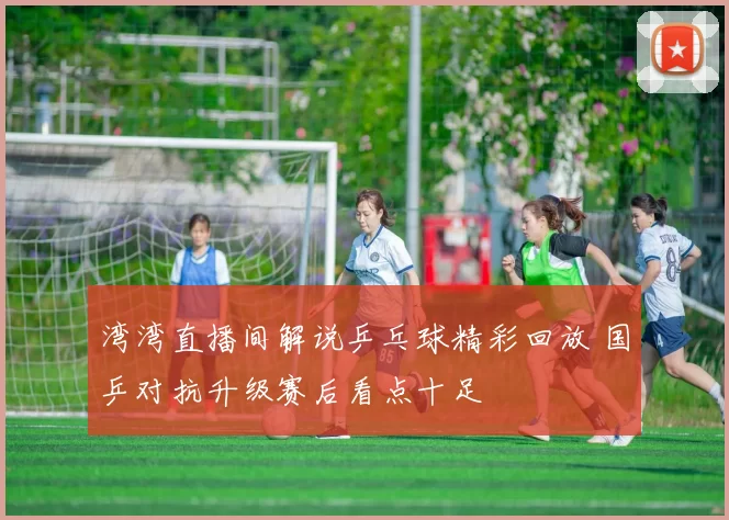 湾湾直播间解说乒乓球精彩回放 国乒对抗升级赛后看点十足