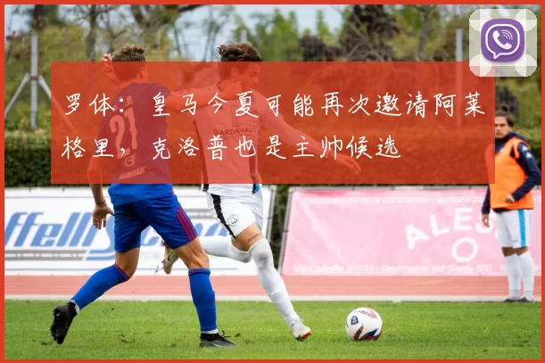 罗体：皇马今夏可能再次邀请阿莱格里，克洛普也是主帅候选