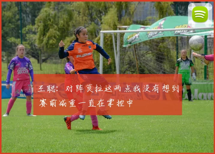 王聪：对阵莫拉这两点我没有想到 赛前减重一直在掌控中