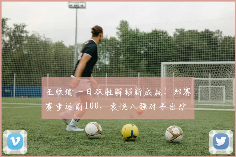 王欣瑜一日双胜解锁新成就！郑赛赛重返前100，袁悦八强对手出炉