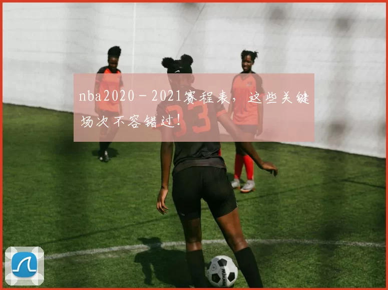 nba2020 - 2021赛程表，这些关键场次不容错过！