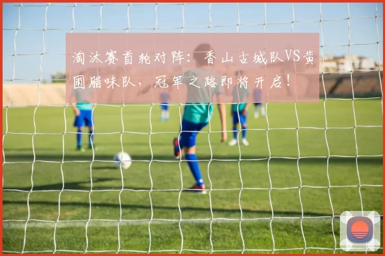 淘汰赛首轮对阵：香山古城队VS黄圃腊味队，冠军之路即将开启！