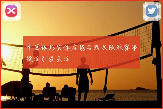 中国体彩实体店能否购买欧冠赛事投注引发关注