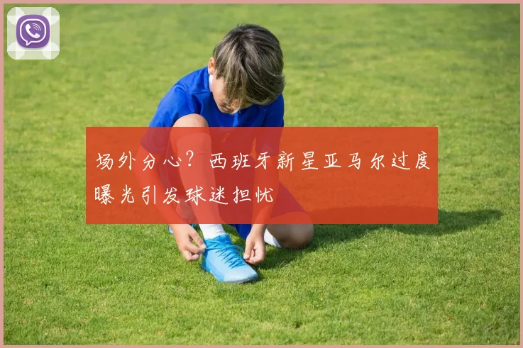 场外分心?西班牙新星亚马尔过度曝光引发球迷担忧