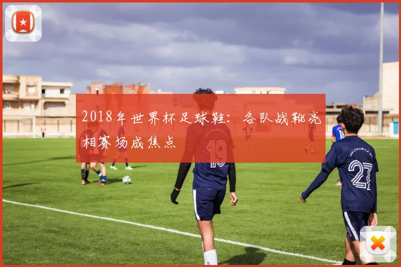 2018年世界杯足球鞋:各队战靴亮相赛场成焦点