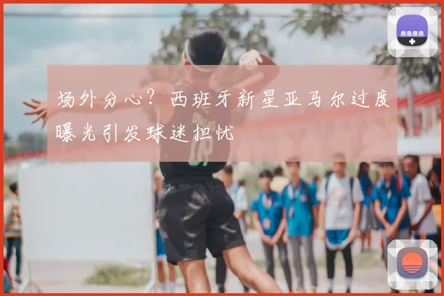 场外分心?西班牙新星亚马尔过度曝光引发球迷担忧