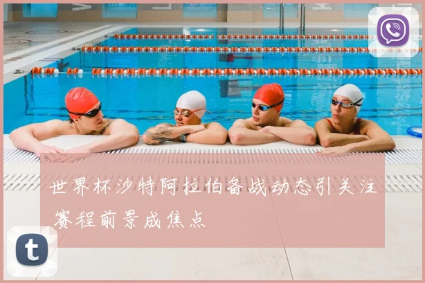 世界杯沙特阿拉伯备战动态引关注 赛程前景成焦点